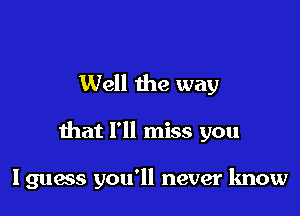 Well the way

that I'll miss you

Iguess you'll never know