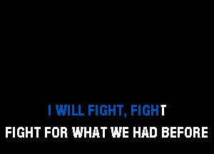 I WILL FIGHT, FIGHT
FIGHT FOR WHAT WE HAD BEFORE