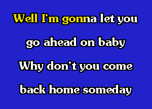 Well I'm gonna let you
go ahead on baby
Why don't you come

back home someday