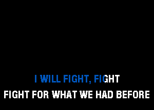 I WILL FIGHT, FIGHT
FIGHT FOR WHAT WE HAD BEFORE