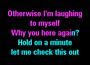 Otherwise I'm laughing
to myself
Why you here again?
Hold on a minute
let me check this out