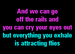 And we can go
off the rails and
you can cry your eyes out
but everything you exhale
is attracting flies