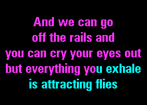 And we can go
off the rails and
you can cry your eyes out
but everything you exhale
is attracting flies