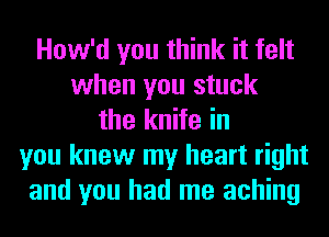 How'd you think it felt
when you stuck
the knife in
you knew my heart right
and you had me aching