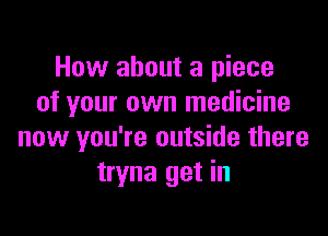 How about a piece
of your own medicine

now you're outside there
tryna get in