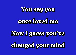 You say you
once loved me

Now I guess you've

changed your mind