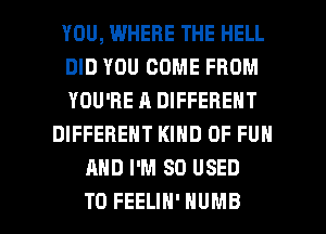 YOU, WHERE THE HELL
DID YOU COME FROM
YOU'RE A DIFFERENT
DIFFERENT KIND OF FUN
AND I'M SO USED

TO FEELIH' HUMB l