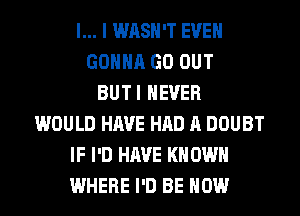 l... I WASH'T EVEN
GONNA GO OUT
BUTI NEVER
WOULD HAVE HAD A DOUBT
IF I'D HAVE KN OWN
WHERE I'D BE HOW