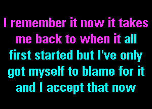 I remember it now it takes
me back to when it all
first started but I've only
got myself to blame for it
and I accept that now