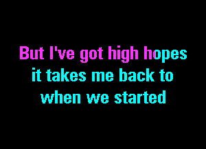 But I've got high hopes

it takes me back to
when we started