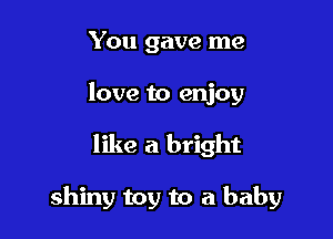 You gave me
love to enjoy

like a bright

shiny toy to a baby
