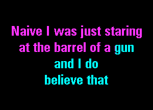 Naive I was just staring
at the barrel of a gun

and I do
believe that