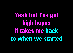 Yeah but I've got
high hopes

it takes me back
to when we started