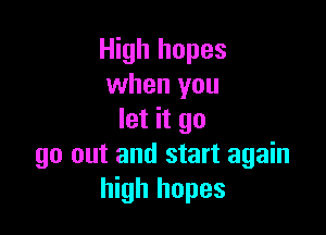 High hopes
when you

let it go
go out and start again
high hopes