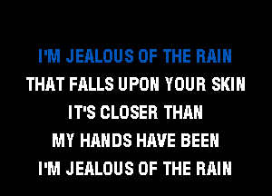 I'M JEALOUS OF THE RAIN
THAT FALLS UPON YOUR SKIN
IT'S CLOSER THAN
MY HANDS HAVE BEEN
I'M JEALOUS OF THE RAIN