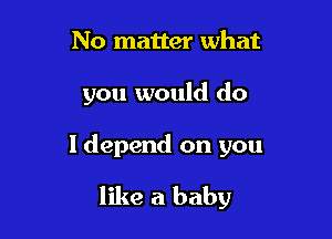 No matter what

you would do

I depend on you

like a baby