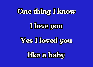 One thing I know
I love you

Yes I loved you

like a baby