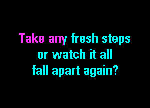 Take any fresh steps

or watch it all
fall apart again?