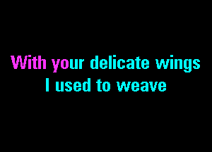 With your delicate wings

I used to weave