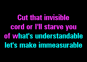 Cut that invisible
cord or I'll starve you
of what's understandable
let's make immeasurable