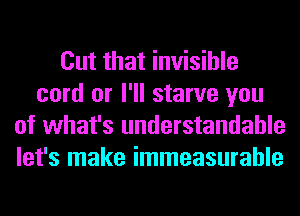 Cut that invisible
cord or I'll starve you
of what's understandable
let's make immeasurable