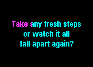 Take any fresh steps

or watch it all
fall apart again?