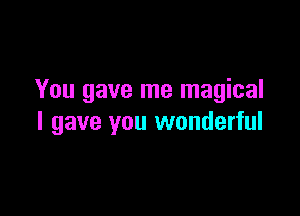 You gave me magical

I gave you wonderful