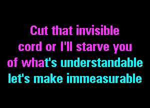 Cut that invisible
cord or I'll starve you
of what's understandable
let's make immeasurable