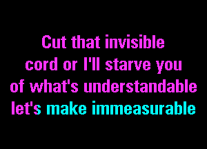 Cut that invisible
cord or I'll starve you
of what's understandable
let's make immeasurable