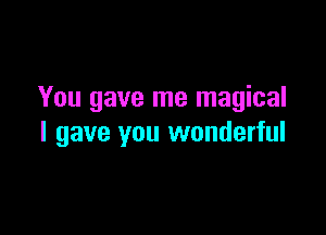 You gave me magical

I gave you wonderful