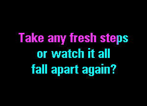 Take any fresh steps

or watch it all
fall apart again?