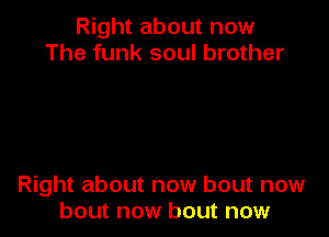 Right about now
The funk soul brother

Right about now bout now
bout now bout now