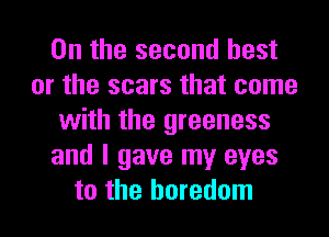 0n the second best
or the scars that come
with the greeness
and I gave my eyes
to the boredom