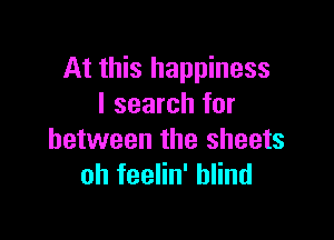 At this happiness
I search for

between the sheets
oh feelin' blind