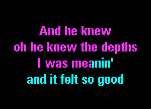 And he knew
oh he knew the depths

l was meanin'
and it felt so good