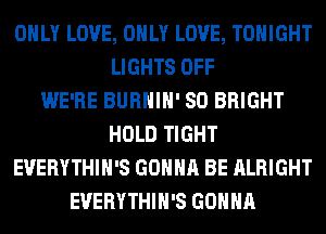 ONLY LOVE, ONLY LOVE, TONIGHT
LIGHTS OFF
WE'RE BURHIH' SO BRIGHT
HOLD TIGHT
EVERYTHIH'S GONNA BE ALRIGHT
EVERYTHIH'S GONNA