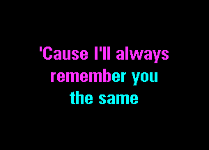 'Cause I'll always

remember you
the same