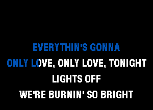 EVERYTHIH'S GONNA
ONLY LOVE, ONLY LOVE, TONIGHT
LIGHTS OFF
WE'RE BURHIH' SO BRIGHT