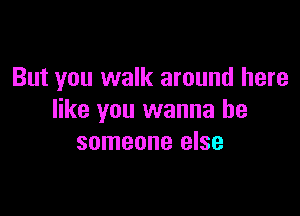 But you walk around here

like you wanna be
someone else