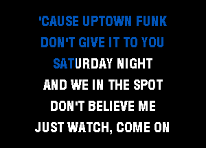 'CAUSE UPTOWN FUNK
DON'T GIVE IT TO YOU
SATURDAY NIGHT
AND WE IN THE SPOT
DON'T BELIEVE ME

JUST WATCH, COME ON I