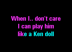 When I.. don't care

I can play him
like 3 Ken doll