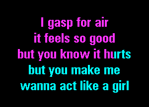 l gasp for air
it feels so good

but you know it hurts
but you make me
wanna act like a girl