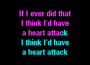 If I ever did that
I think I'd have

a heart attack
I think I'd have
a heart attack