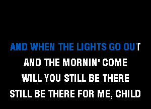 AND WHEN THE LIGHTS GO OUT
AND THE MORHIH' COME
WILL YOU STILL BE THERE

STILL BE THERE FOR ME, CHILD