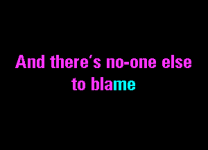 And there's no-one else

to blame