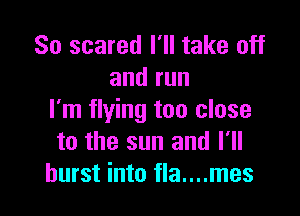 So scared I'll take off
andrun

I'm flying too close
to the sun and I'll
burst into fla....mes