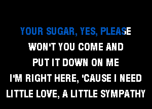 YOUR SUGAR, YES, PLEASE
WON'T YOU COME AND
PUT IT DOWN ON ME
I'M RIGHT HERE, 'CAUSE I NEED
LITTLE LOVE, A LITTLE SYMPATHY