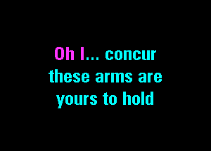 Oh I... concur

these arms are
yours to hold