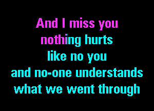 And I miss you
nothing hurts
like no you
and no-one understands
what we went through