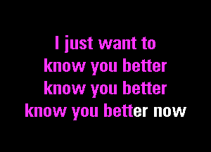 I just want to
know you better

know you better
know you better now